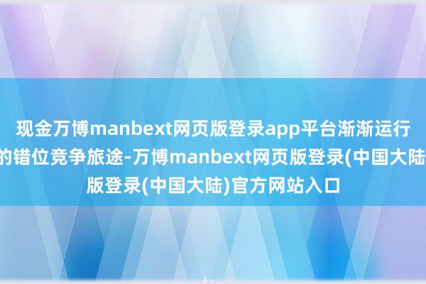 现金万博manbext网页版登录app平台渐渐运行找到属于我方的错位竞争旅途-万博manbext网页版登录(中国大陆)官方网站入口