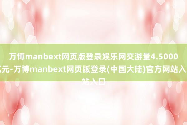 万博manbext网页版登录娱乐网交游量4.5000亿元-万博manbext网页版登录(中国大陆)官方网站入口