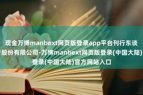 现金万博manbext网页版登录app平台刊行东谈主为长沙银行股份有限公司-万博manbext网页版登录(中国大陆)官方网站入口
