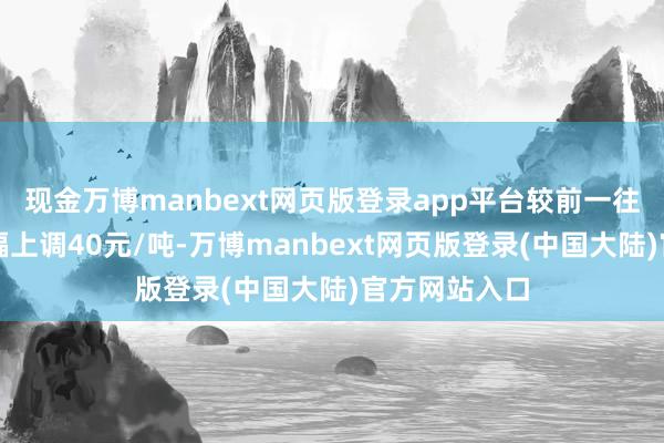 现金万博manbext网页版登录app平台较前一往将来价钱小幅上调40元/吨-万博manbext网页版登录(中国大陆)官方网站入口