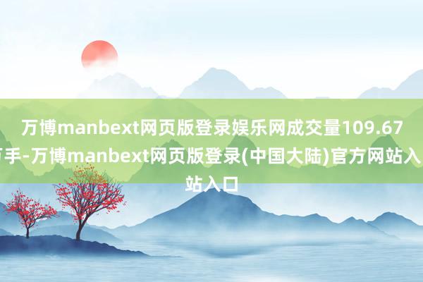 万博manbext网页版登录娱乐网成交量109.67万手-万博manbext网页版登录(中国大陆)官方网站入口