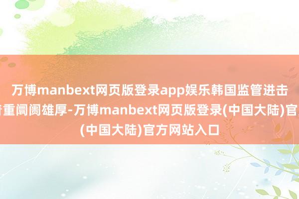 万博manbext网页版登录app娱乐韩国监管进击秉承模范着重阛阓雄厚-万博manbext网页版登录(中国大陆)官方网站入口