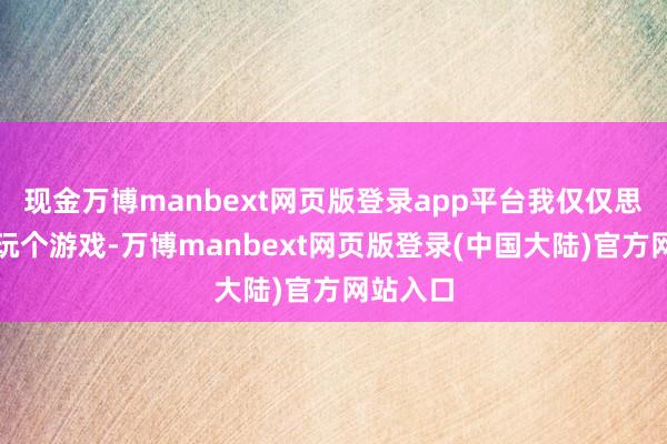 现金万博manbext网页版登录app平台我仅仅思和你们玩个游戏-万博manbext网页版登录(中国大陆)官方网站入口