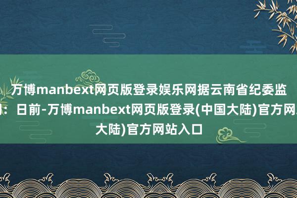 万博manbext网页版登录娱乐网据云南省纪委监委音问:日前-万博manbext网页版登录(中国大陆)官方网站入口