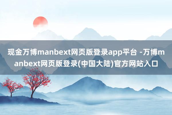 现金万博manbext网页版登录app平台 -万博manbext网页版登录(中国大陆)官方网站入口