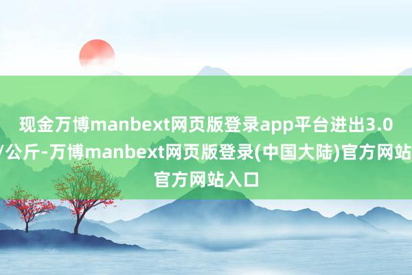 现金万博manbext网页版登录app平台进出3.00元/公斤-万博manbext网页版登录(中国大陆)官方网站入口