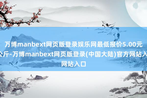 万博manbext网页版登录娱乐网最低报价5.00元/公斤-万博manbext网页版登录(中国大陆)官方网站入口
