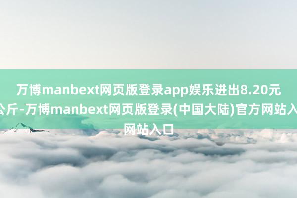 万博manbext网页版登录app娱乐进出8.20元/公斤-万博manbext网页版登录(中国大陆)官方网站入口