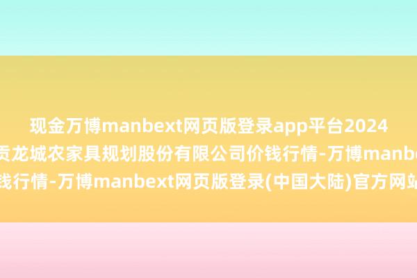 现金万博manbext网页版登录app平台2024年12月23日云南昆明呈贡龙城农家具规划股份有限公司价钱行情-万博manbext网页版登录(中国大陆)官方网站入口