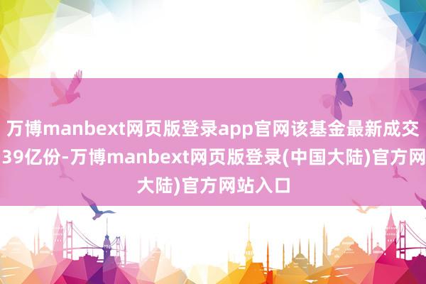 万博manbext网页版登录app官网该基金最新成交量为6.39亿份-万博manbext网页版登录(中国大陆)官方网站入口