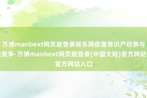 万博manbext网页版登录娱乐网依靠常识产权参与市集竞争-万博manbext网页版登录(中国大陆)官方网站入口