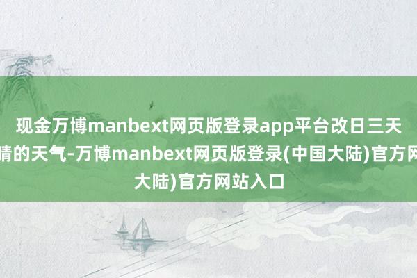 现金万博manbext网页版登录app平台改日三天多云到晴的天气-万博manbext网页版登录(中国大陆)官方网站入口